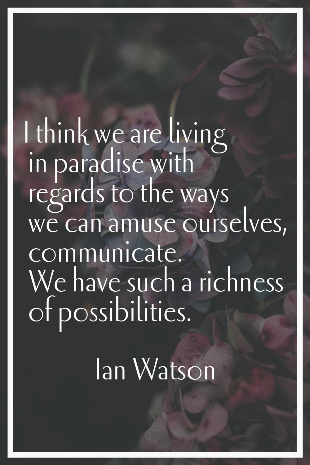 I think we are living in paradise with regards to the ways we can amuse ourselves, communicate. We 