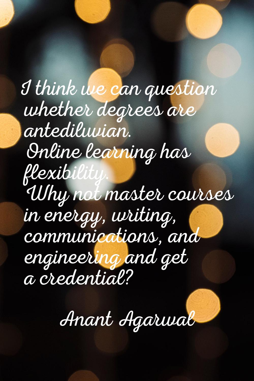I think we can question whether degrees are antediluvian. Online learning has flexibility. Why not 