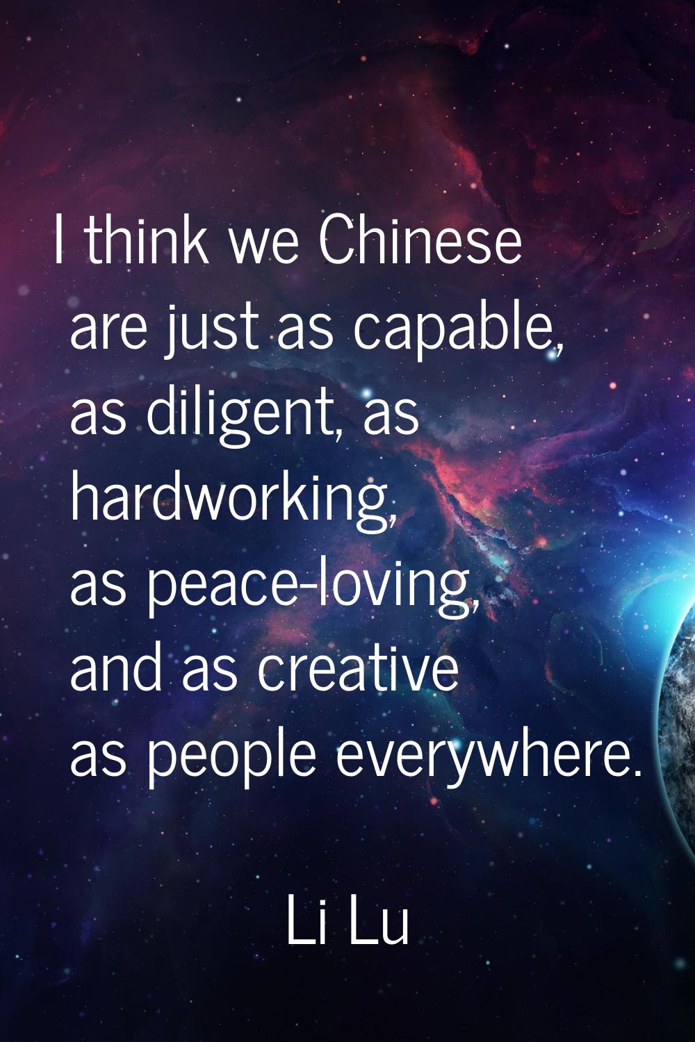 I think we Chinese are just as capable, as diligent, as hardworking, as peace-loving, and as creati