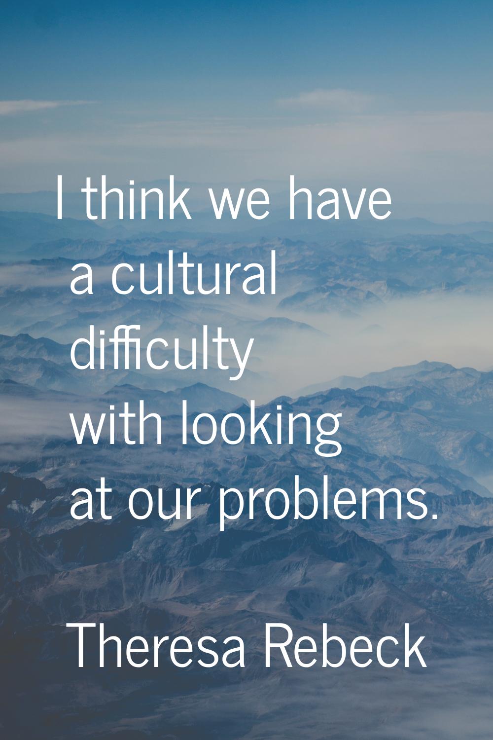 I think we have a cultural difficulty with looking at our problems.
