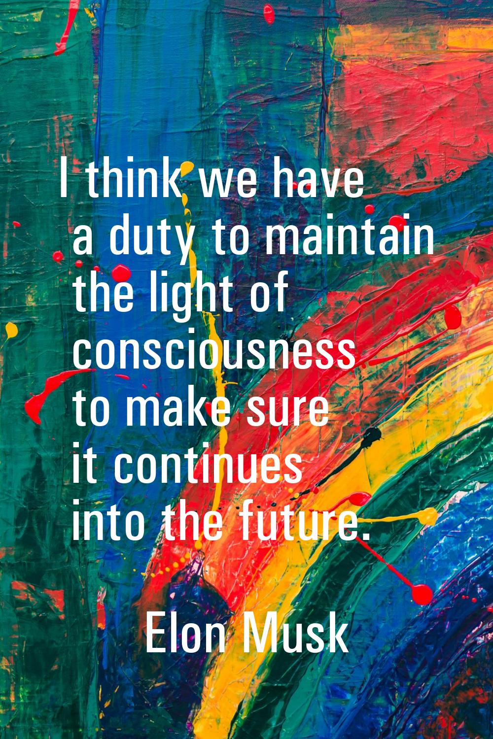 I think we have a duty to maintain the light of consciousness to make sure it continues into the fu