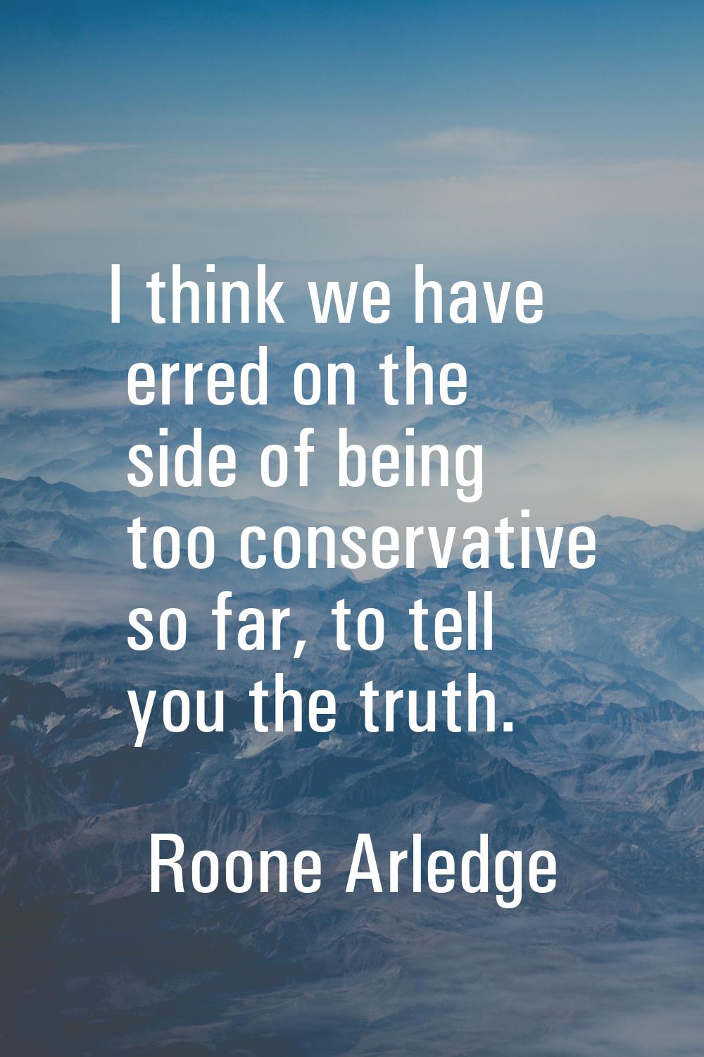 I think we have erred on the side of being too conservative so far, to tell you the truth.