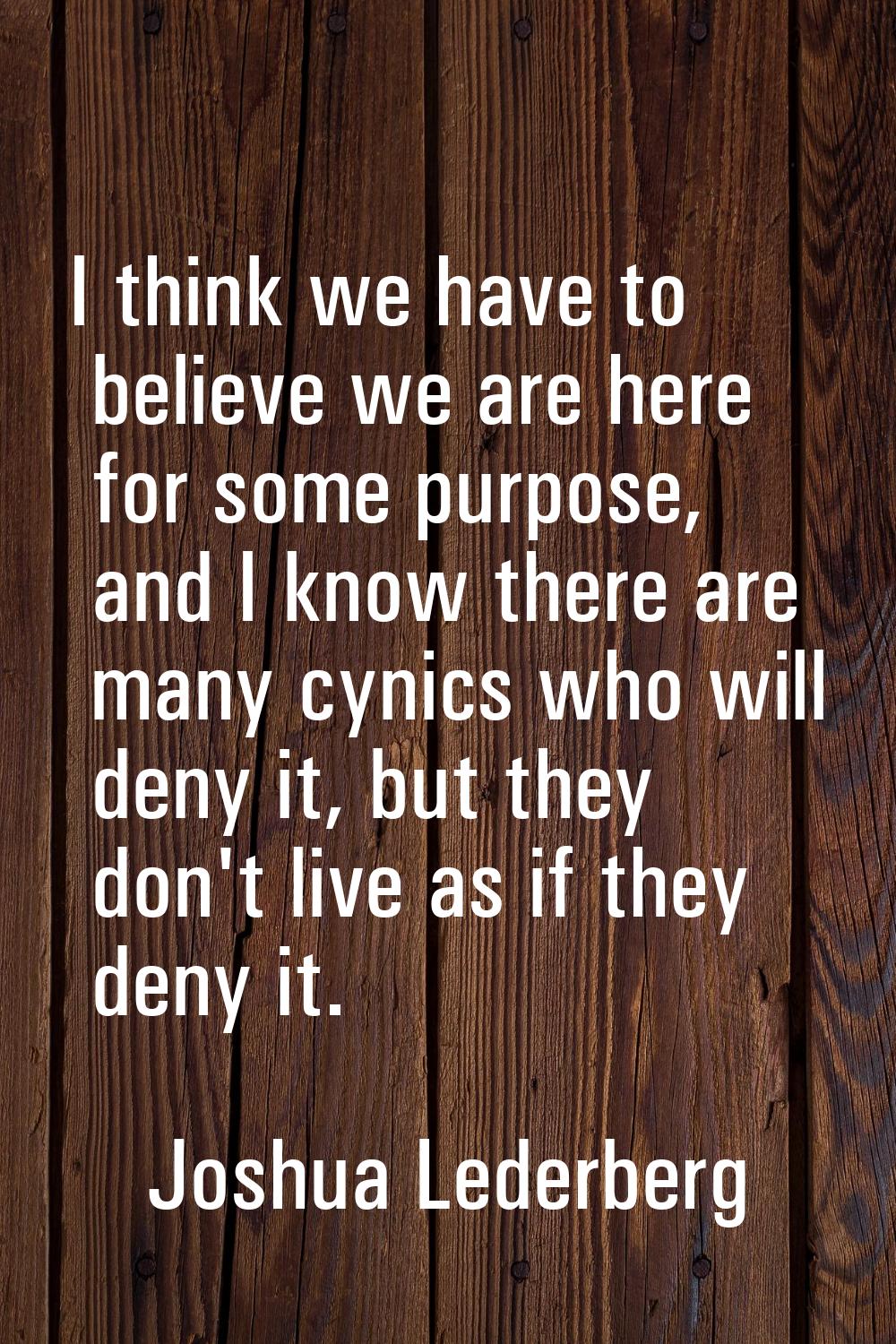 I think we have to believe we are here for some purpose, and I know there are many cynics who will 