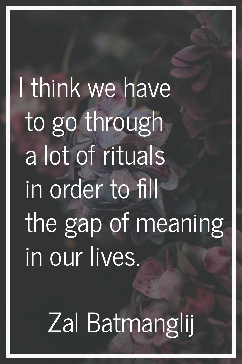 I think we have to go through a lot of rituals in order to fill the gap of meaning in our lives.