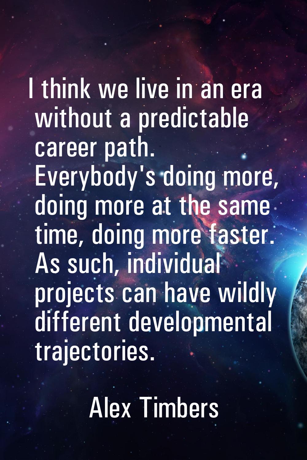 I think we live in an era without a predictable career path. Everybody's doing more, doing more at 