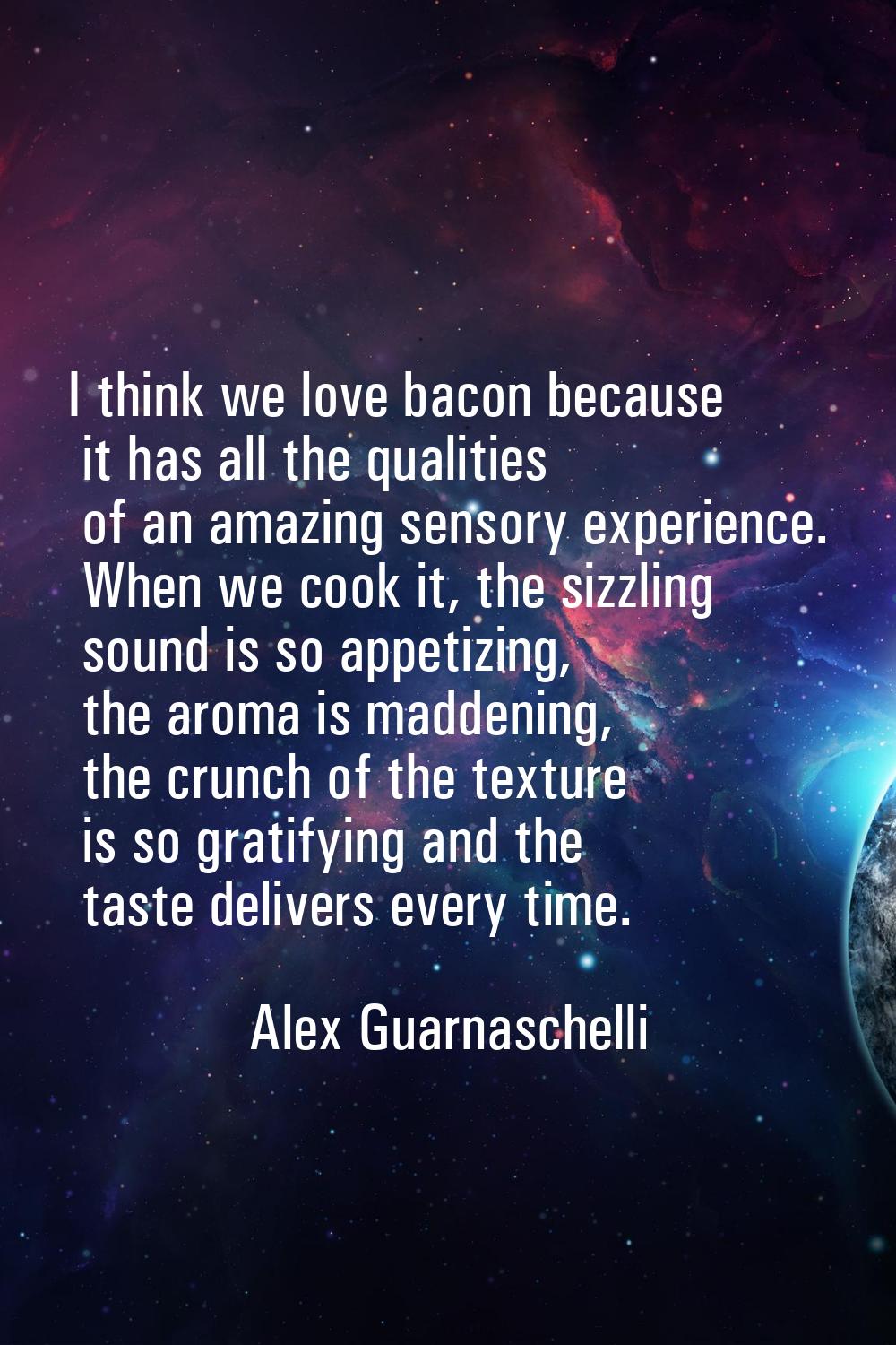 I think we love bacon because it has all the qualities of an amazing sensory experience. When we co