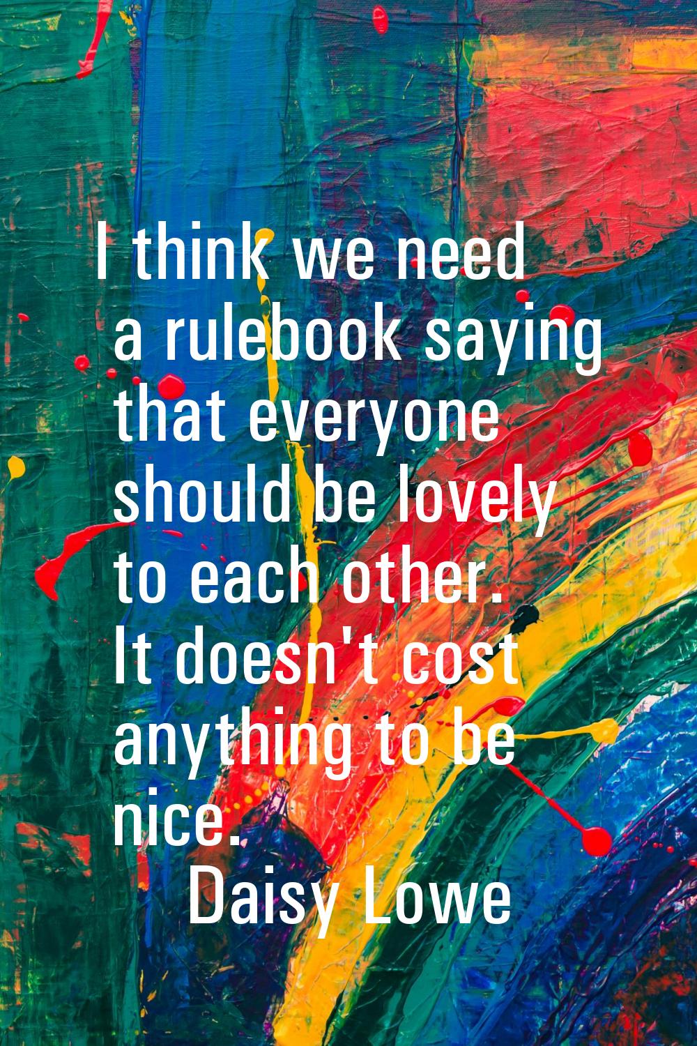 I think we need a rulebook saying that everyone should be lovely to each other. It doesn't cost any