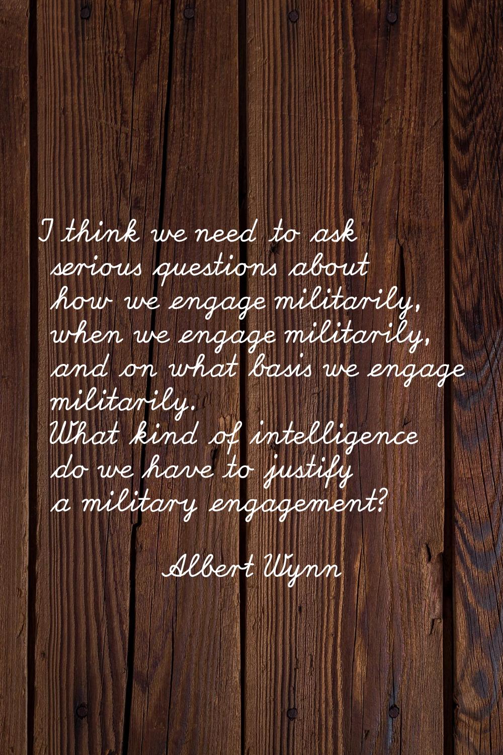 I think we need to ask serious questions about how we engage militarily, when we engage militarily,