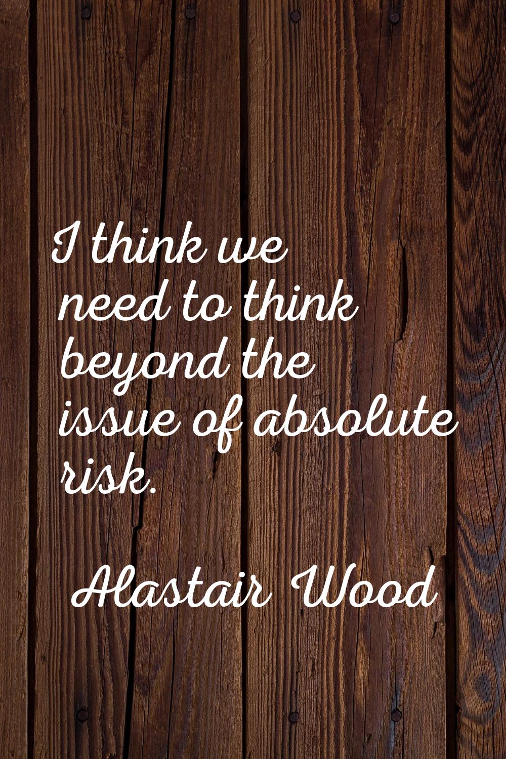 I think we need to think beyond the issue of absolute risk.