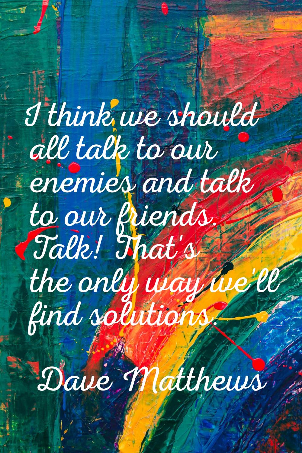 I think we should all talk to our enemies and talk to our friends. Talk! That's the only way we'll 