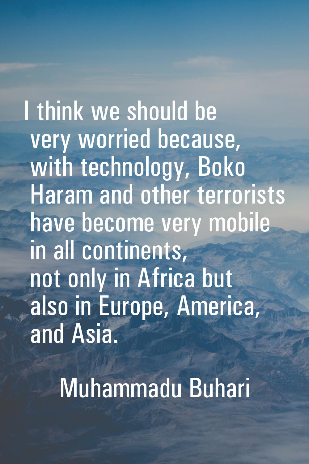 I think we should be very worried because, with technology, Boko Haram and other terrorists have be