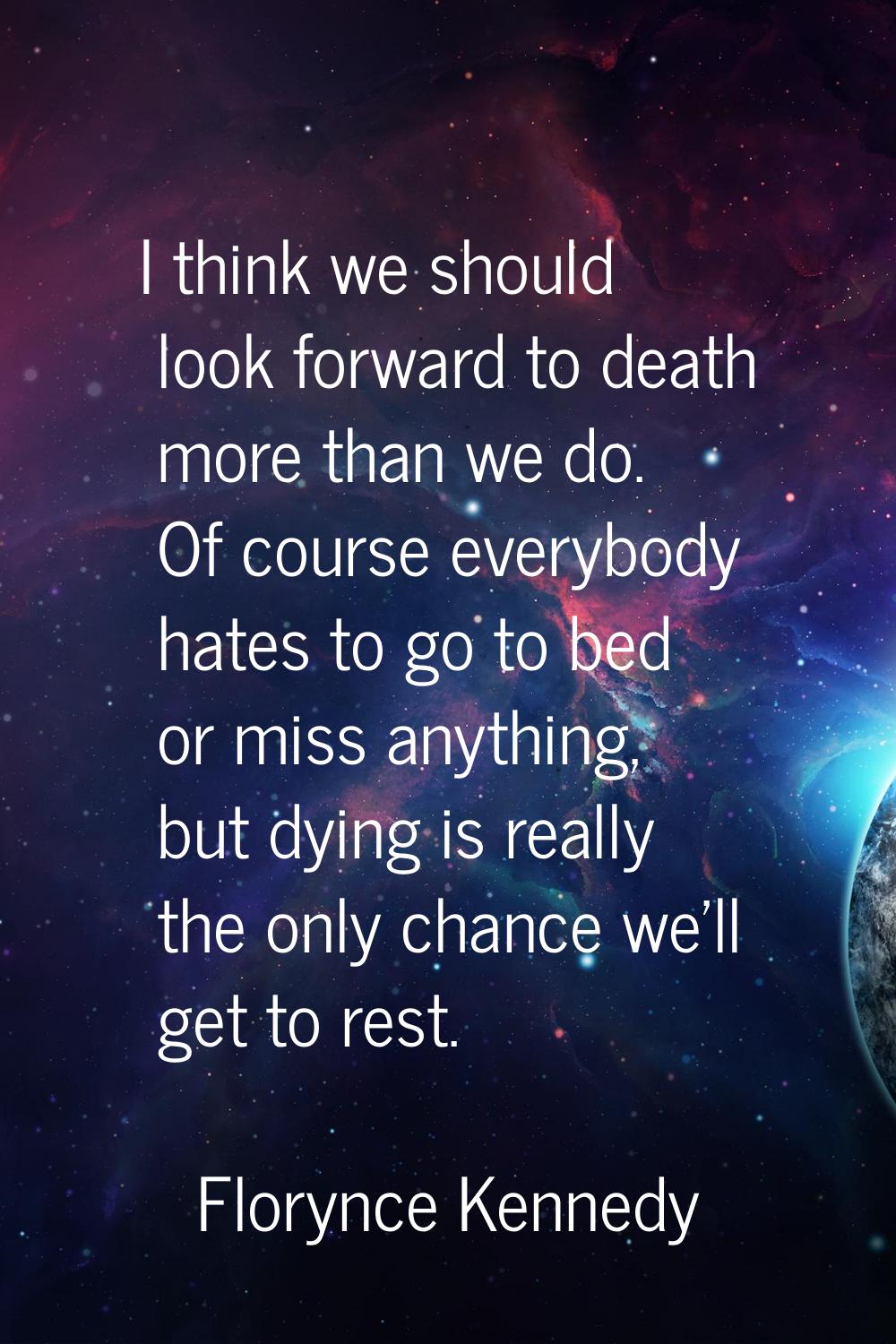 I think we should look forward to death more than we do. Of course everybody hates to go to bed or 