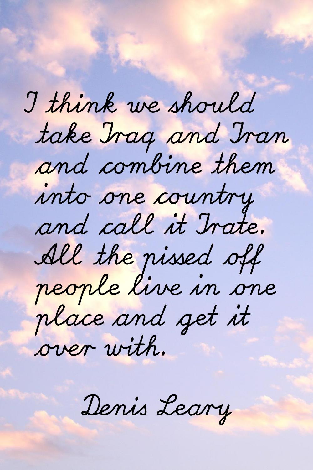I think we should take Iraq and Iran and combine them into one country and call it Irate. All the p