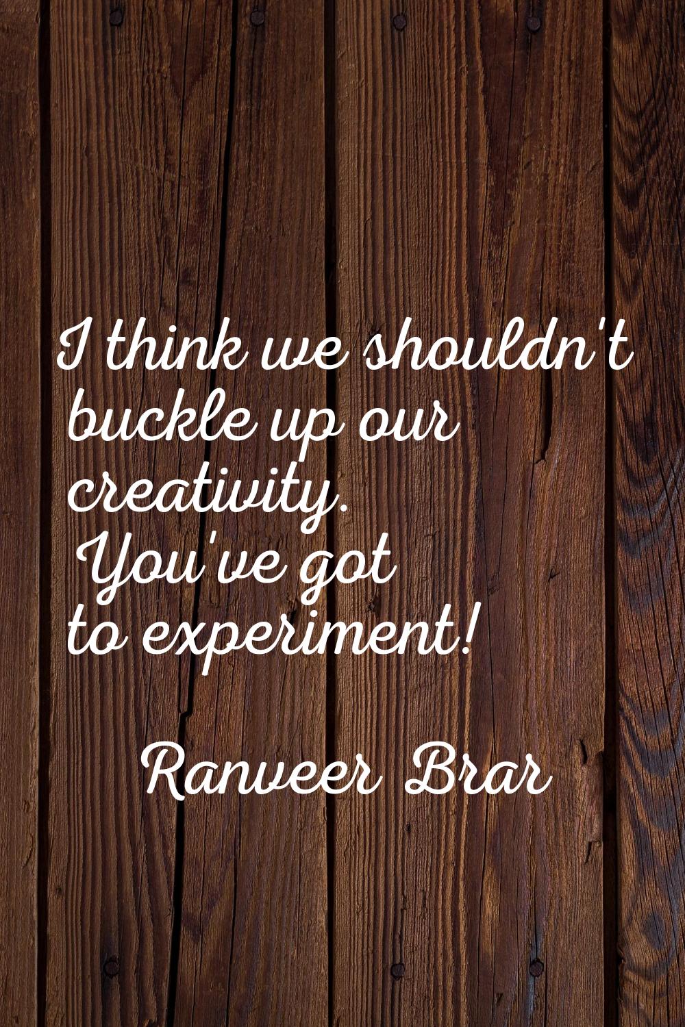 I think we shouldn't buckle up our creativity. You've got to experiment!