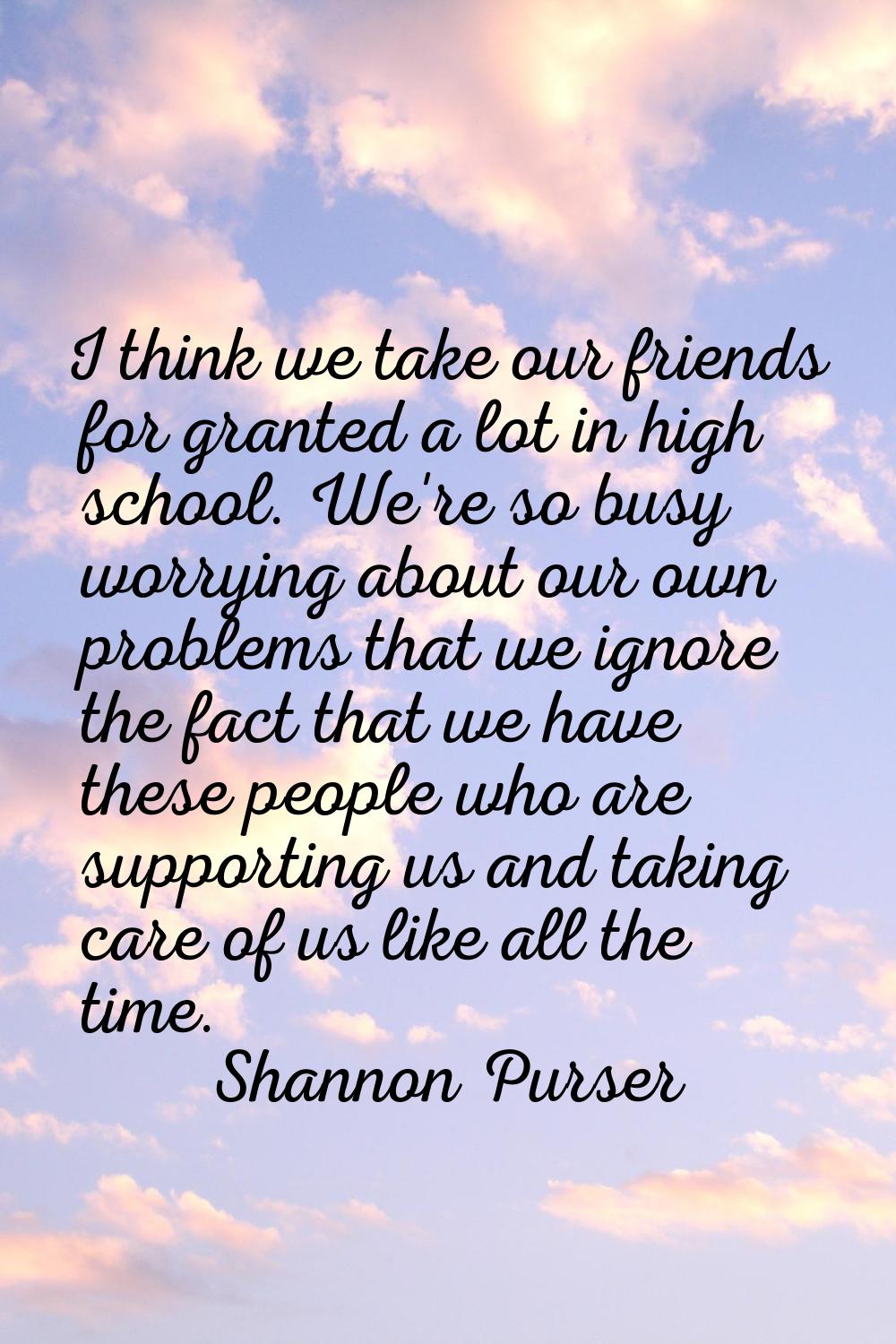 I think we take our friends for granted a lot in high school. We're so busy worrying about our own 