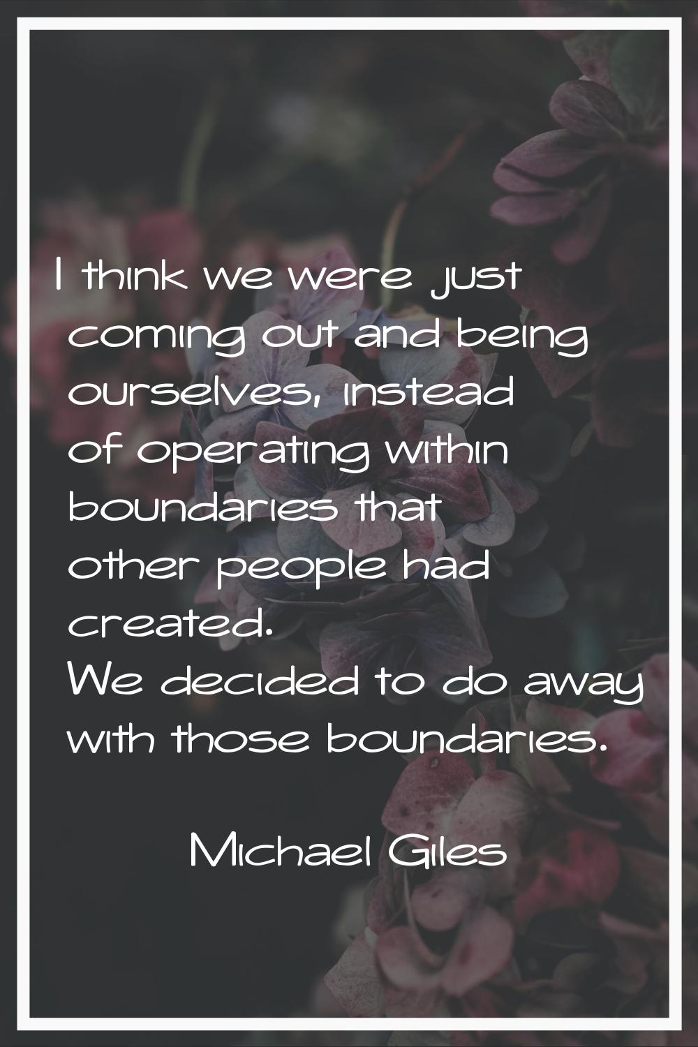 I think we were just coming out and being ourselves, instead of operating within boundaries that ot