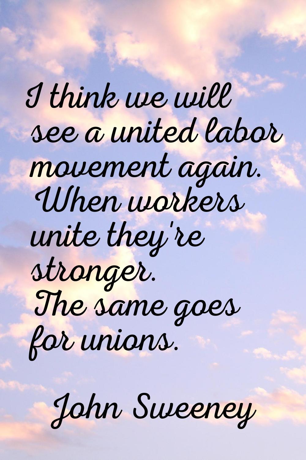 I think we will see a united labor movement again. When workers unite they're stronger. The same go