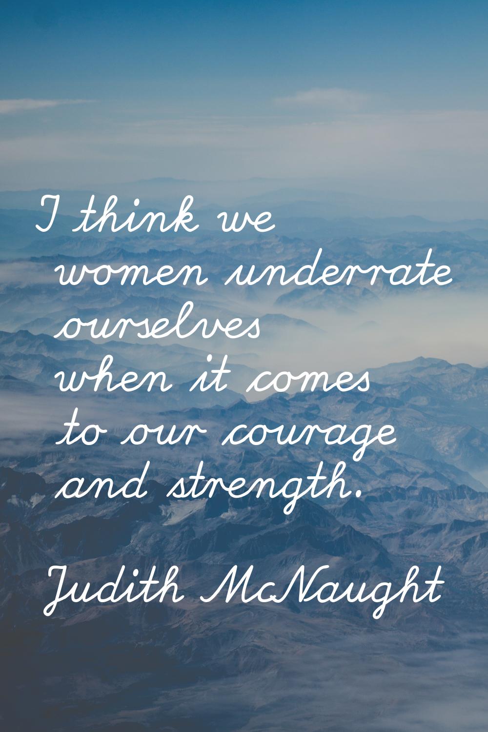 I think we women underrate ourselves when it comes to our courage and strength.