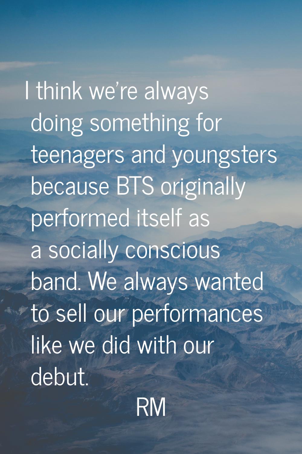 I think we're always doing something for teenagers and youngsters because BTS originally performed 