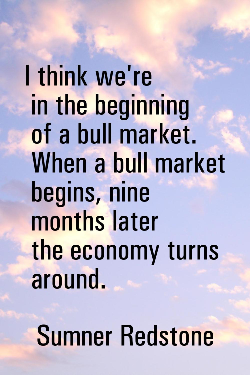 I think we're in the beginning of a bull market. When a bull market begins, nine months later the e
