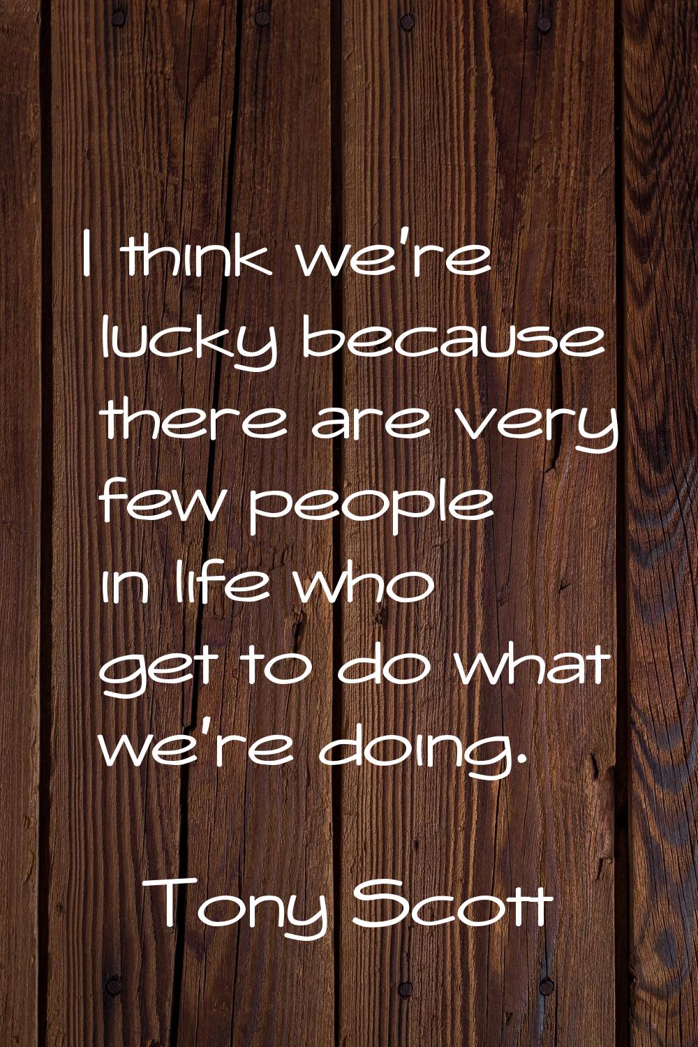 I think we're lucky because there are very few people in life who get to do what we're doing.