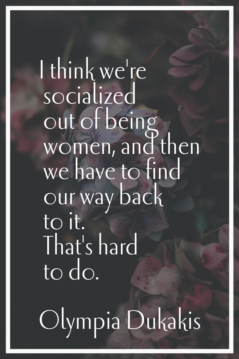 I think we're socialized out of being women, and then we have to find our way back to it. That's ha