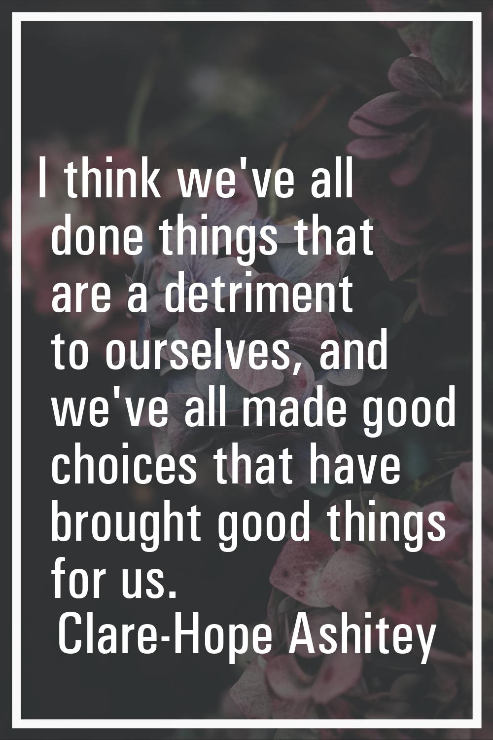 I think we've all done things that are a detriment to ourselves, and we've all made good choices th