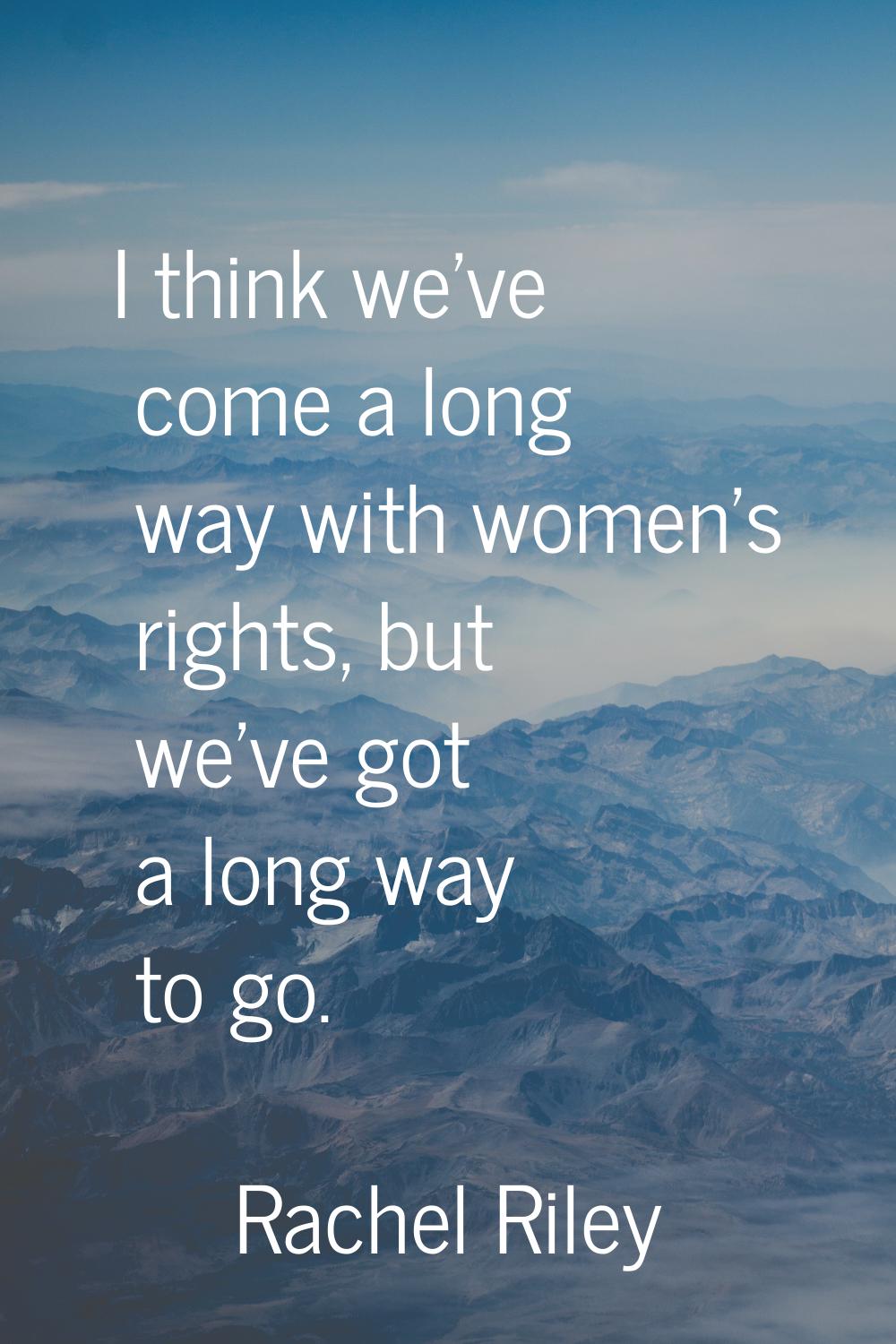 I think we've come a long way with women's rights, but we've got a long way to go.