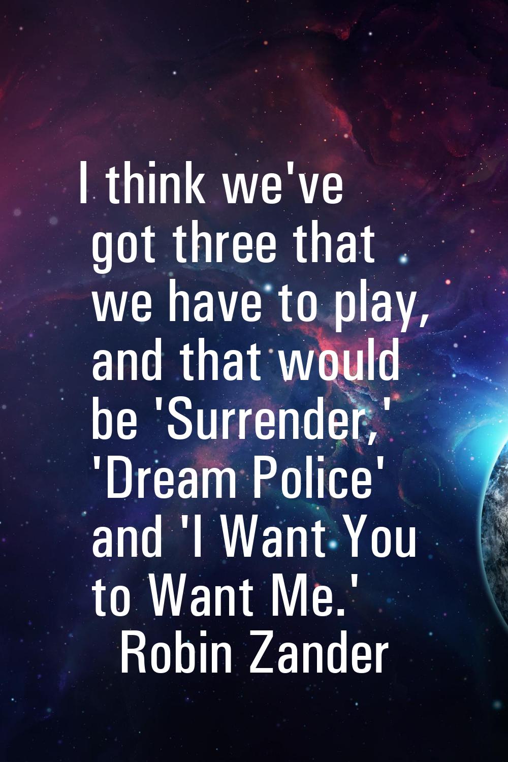 I think we've got three that we have to play, and that would be 'Surrender,' 'Dream Police' and 'I 