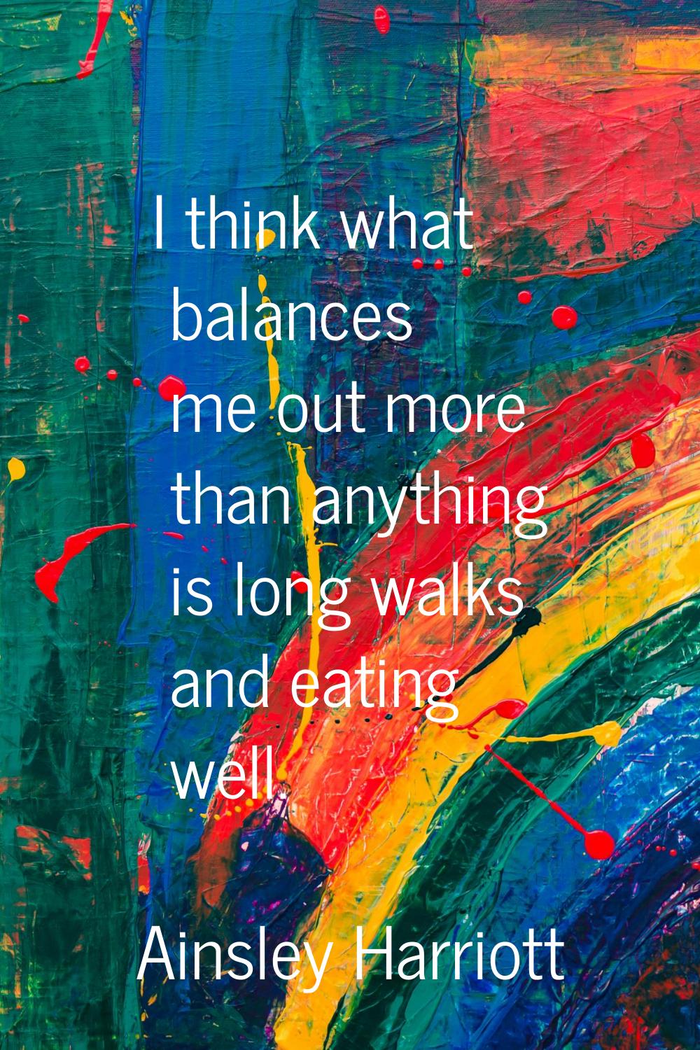 I think what balances me out more than anything is long walks and eating well.