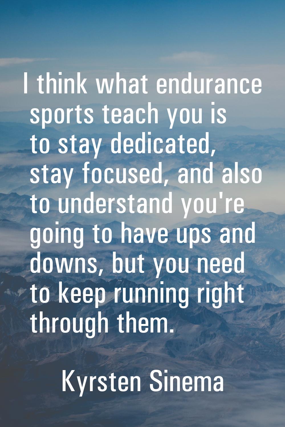 I think what endurance sports teach you is to stay dedicated, stay focused, and also to understand 