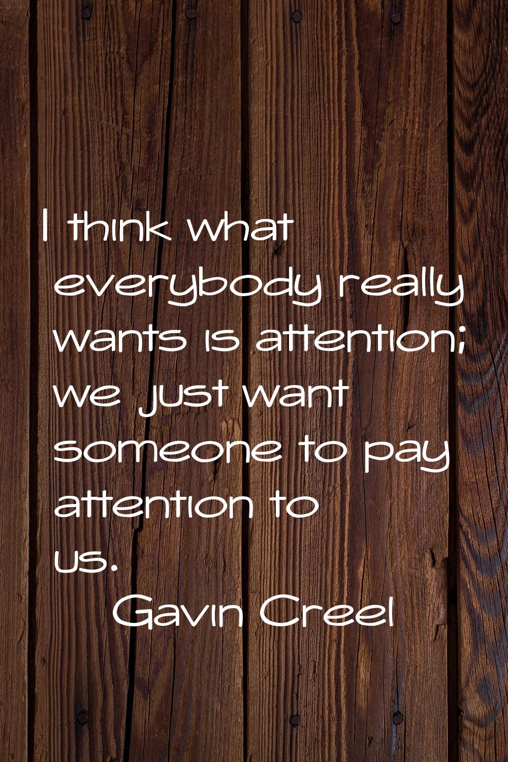 I think what everybody really wants is attention; we just want someone to pay attention to us.