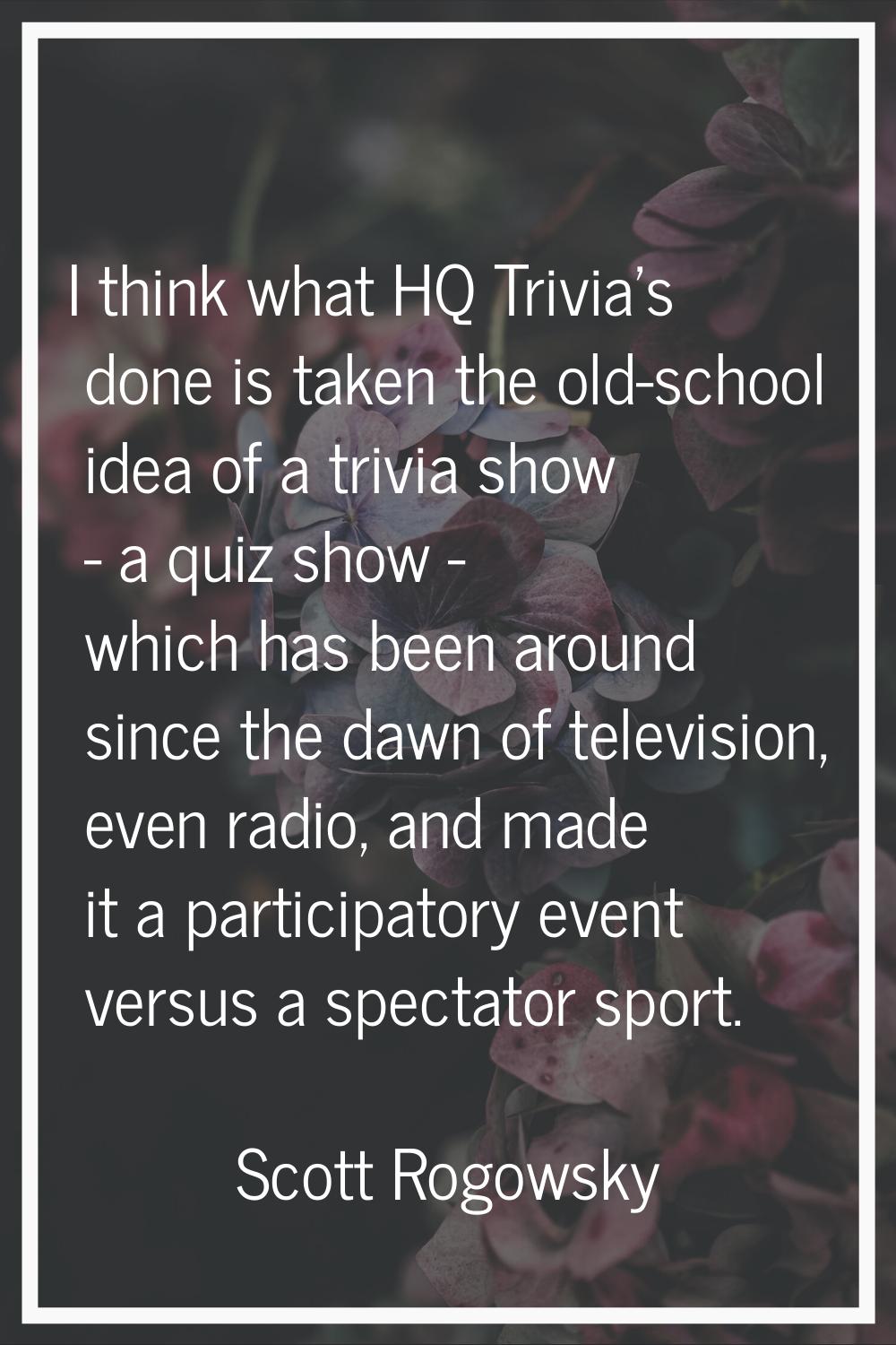 I think what HQ Trivia's done is taken the old-school idea of a trivia show - a quiz show - which h
