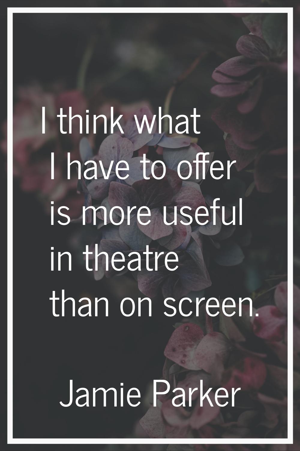 I think what I have to offer is more useful in theatre than on screen.