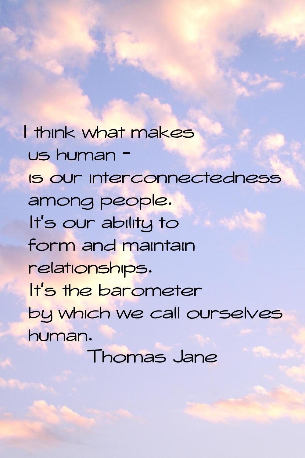I think what makes us human - is our interconnectedness among people. It's our ability to form and 