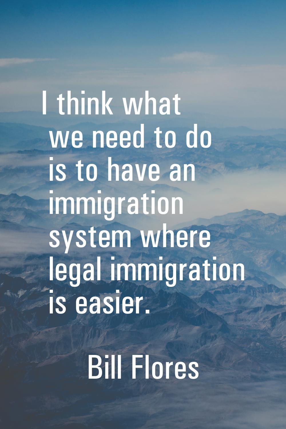 I think what we need to do is to have an immigration system where legal immigration is easier.