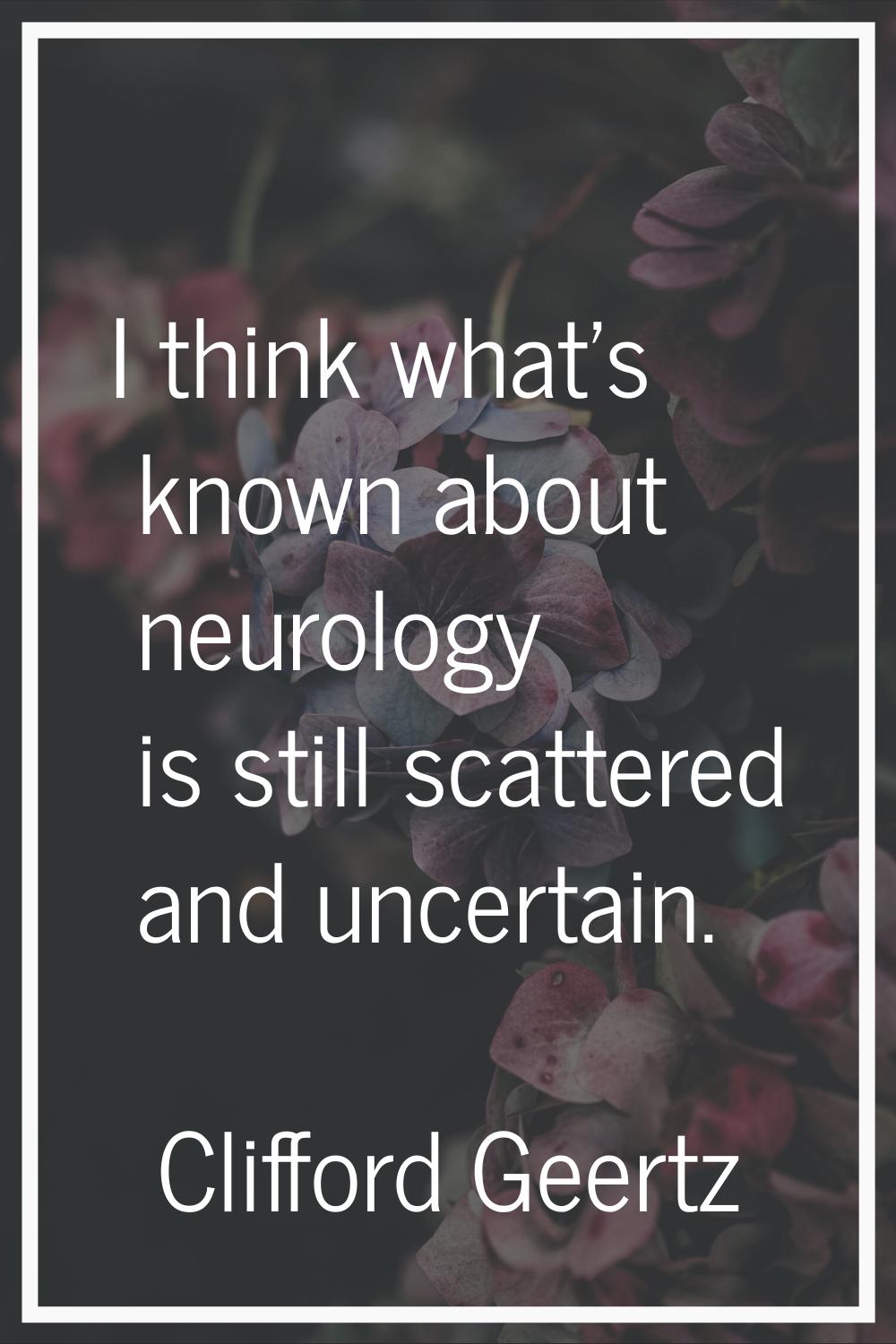 I think what's known about neurology is still scattered and uncertain.