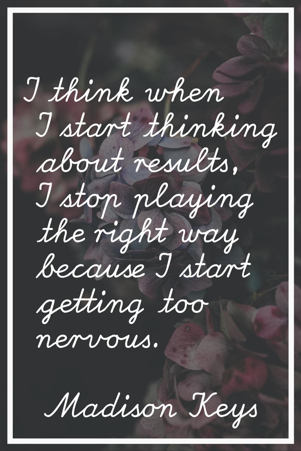 I think when I start thinking about results, I stop playing the right way because I start getting t
