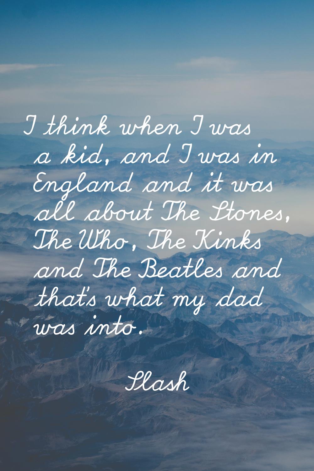 I think when I was a kid, and I was in England and it was all about The Stones, The Who, The Kinks 