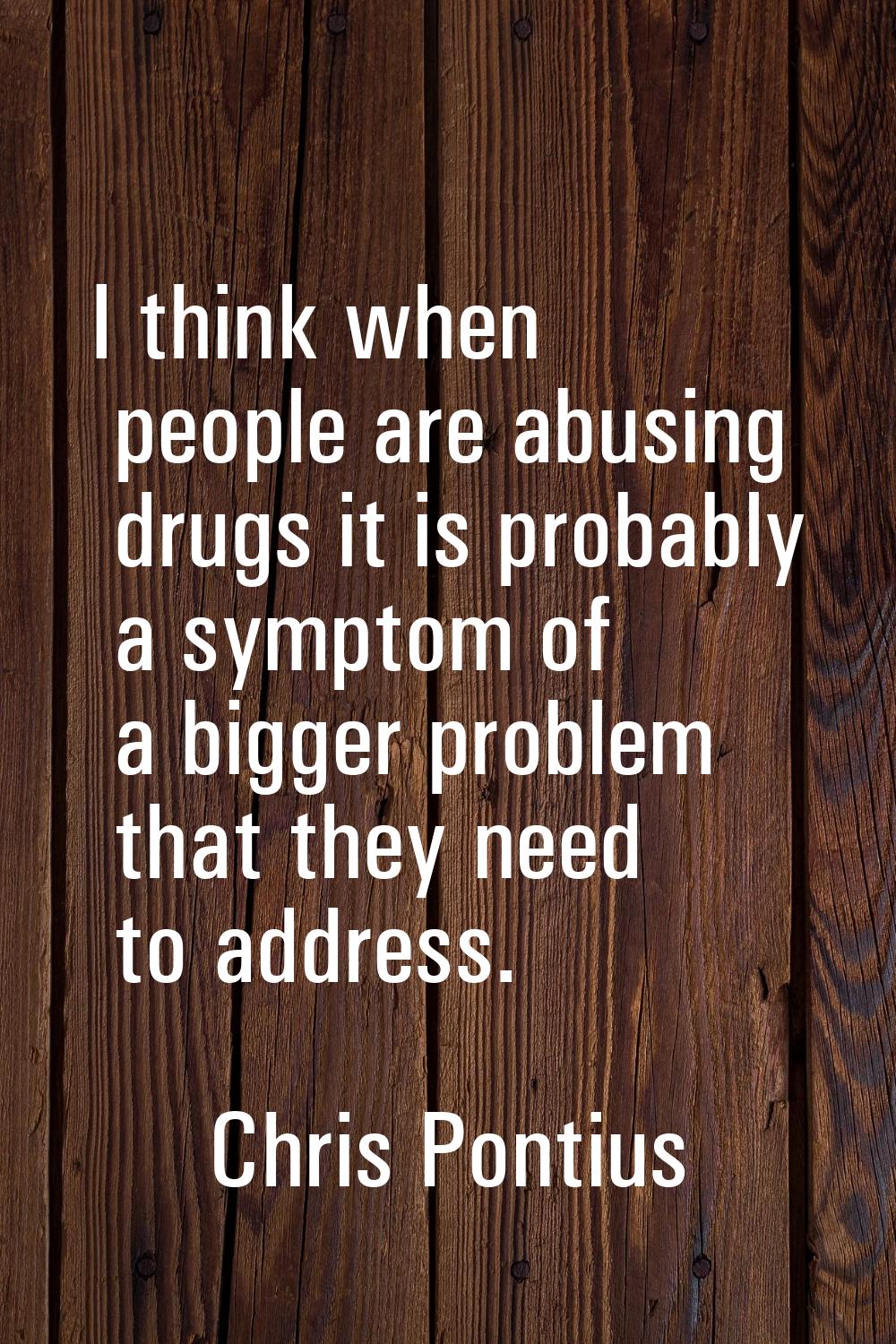 I think when people are abusing drugs it is probably a symptom of a bigger problem that they need t