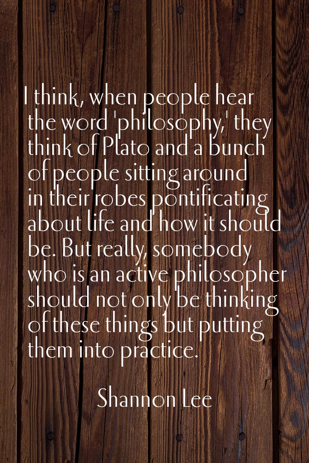I think, when people hear the word 'philosophy,' they think of Plato and a bunch of people sitting 
