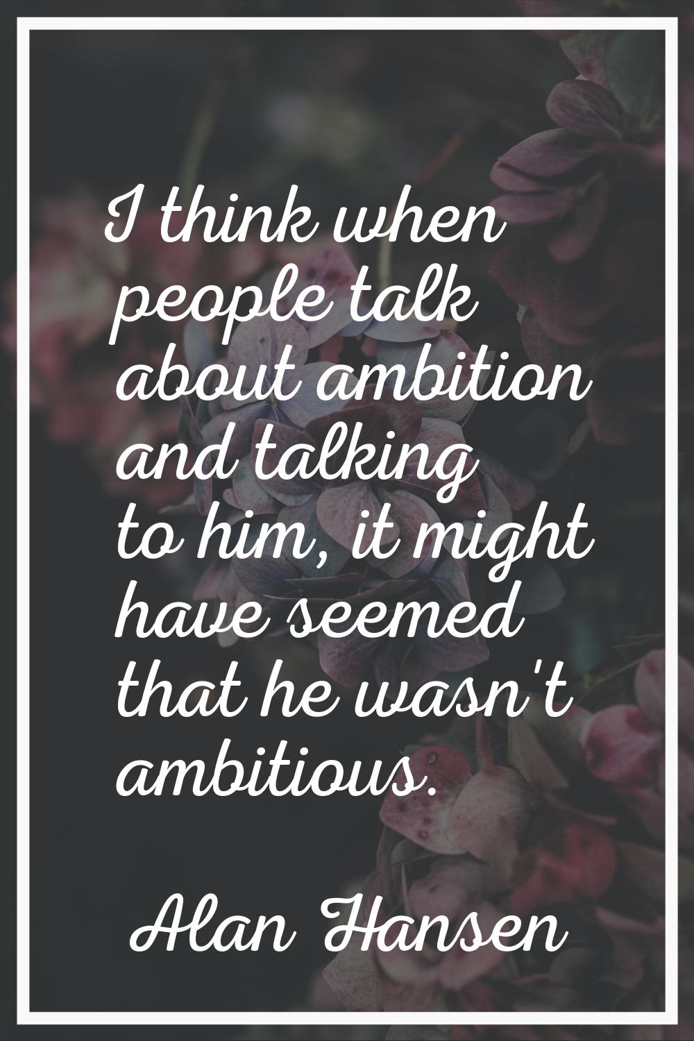 I think when people talk about ambition and talking to him, it might have seemed that he wasn't amb