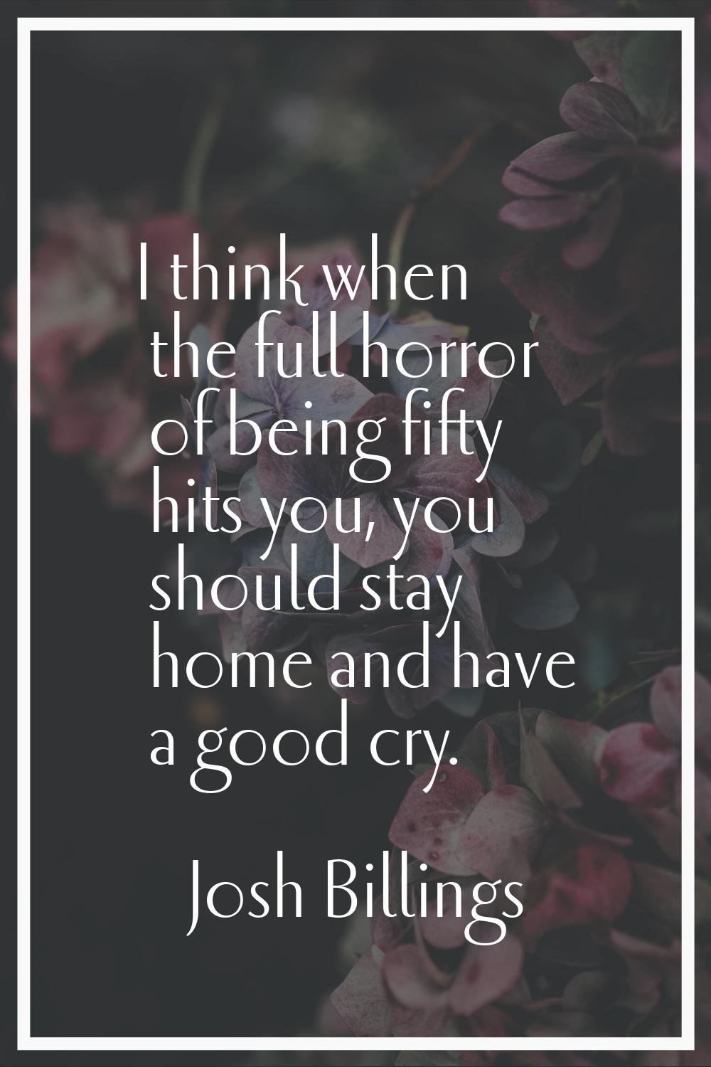 I think when the full horror of being fifty hits you, you should stay home and have a good cry.