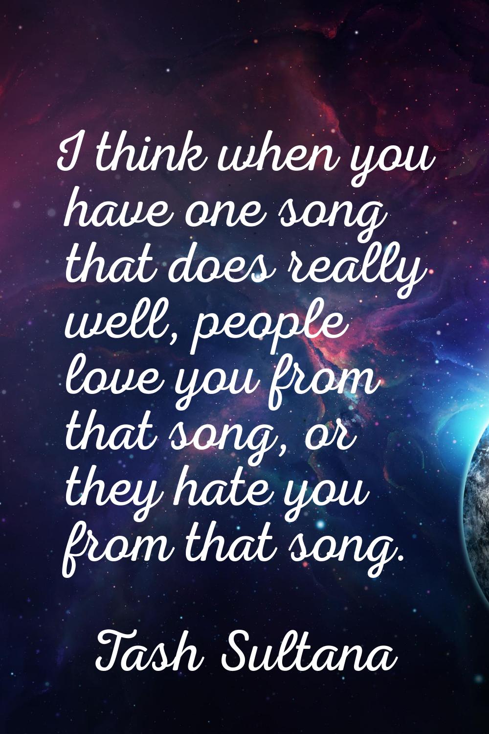 I think when you have one song that does really well, people love you from that song, or they hate 
