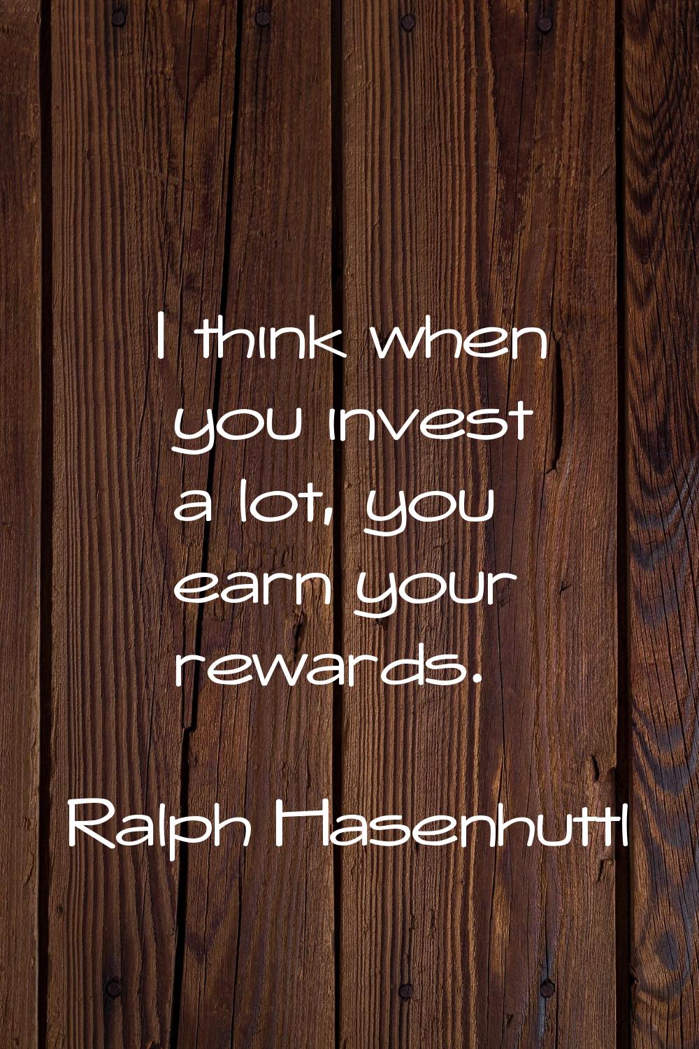 I think when you invest a lot, you earn your rewards.