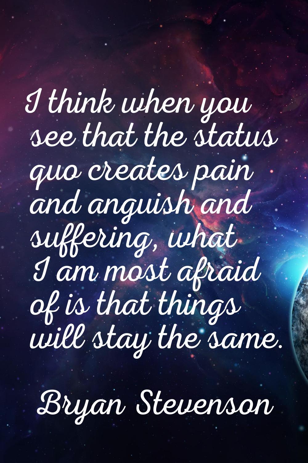 I think when you see that the status quo creates pain and anguish and suffering, what I am most afr