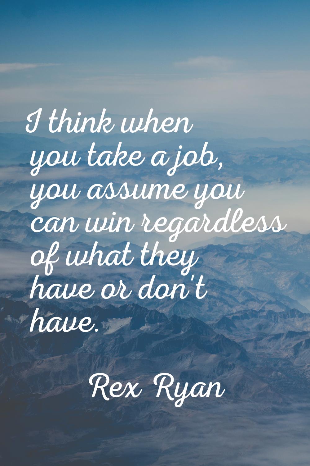 I think when you take a job, you assume you can win regardless of what they have or don't have.