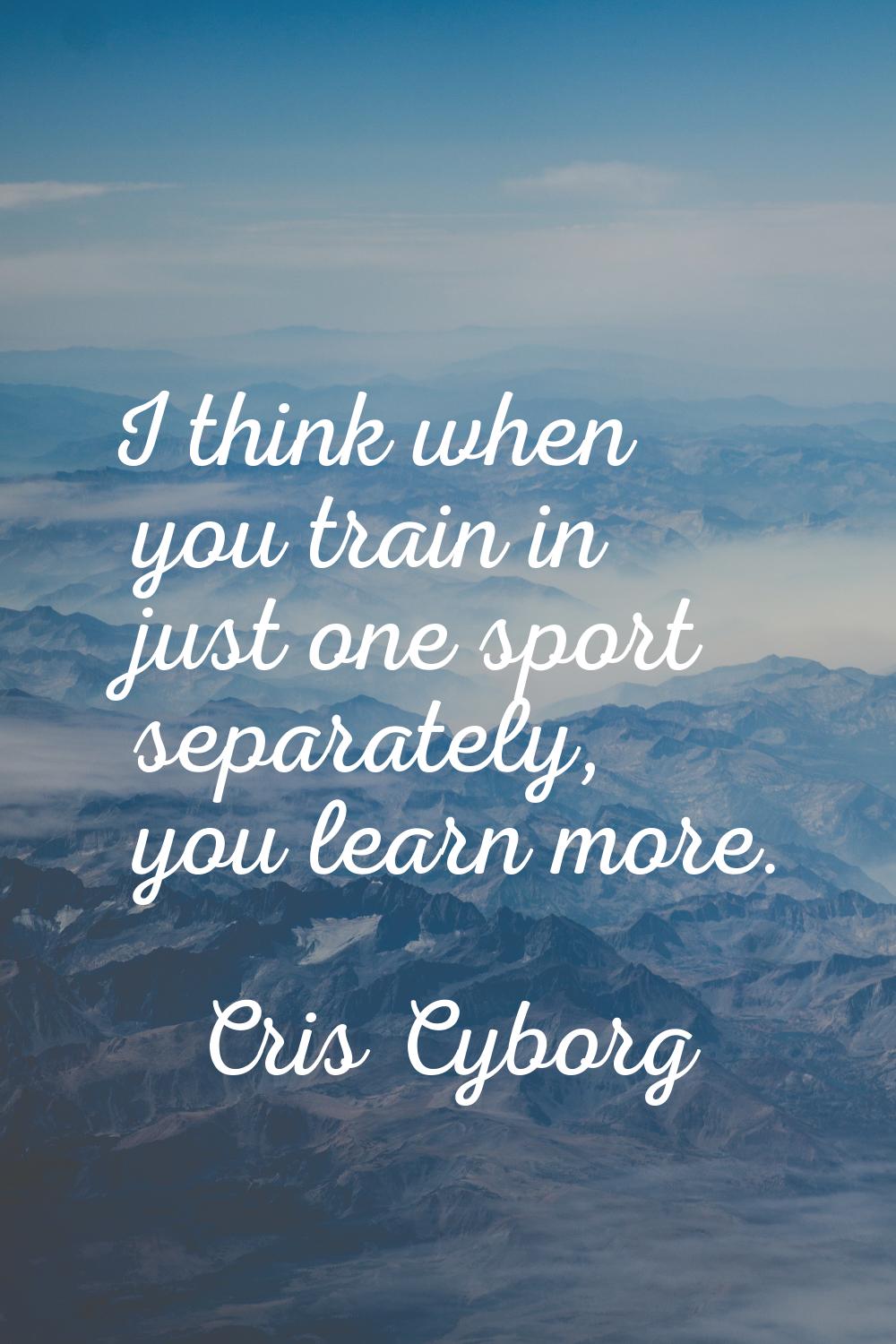 I think when you train in just one sport separately, you learn more.