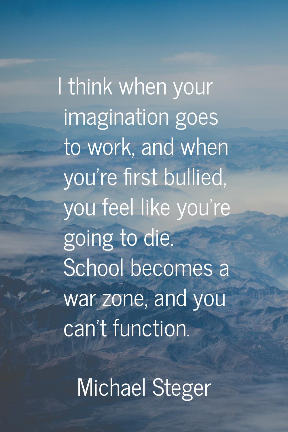 I think when your imagination goes to work, and when you're first bullied, you feel like you're goi
