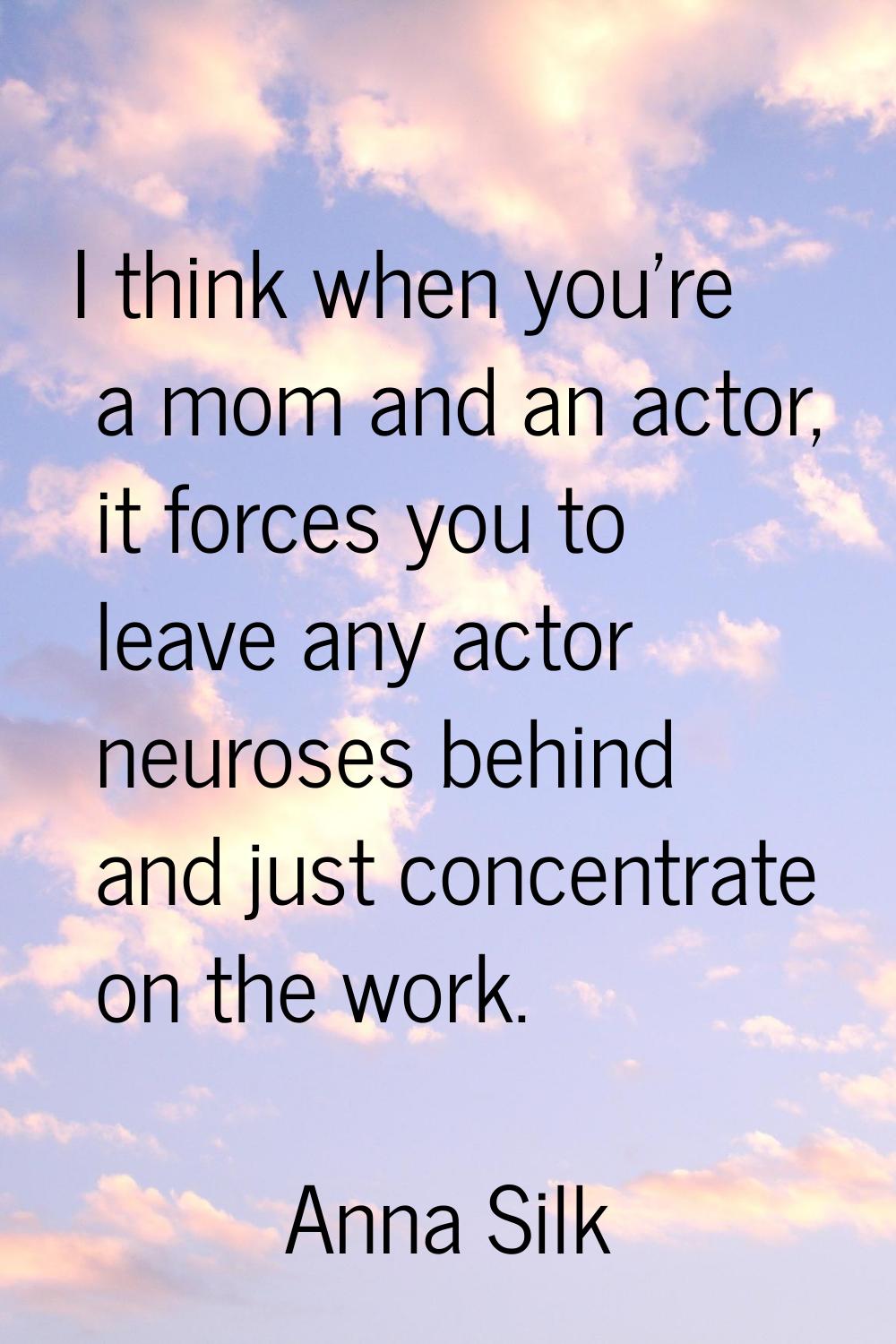 I think when you're a mom and an actor, it forces you to leave any actor neuroses behind and just c